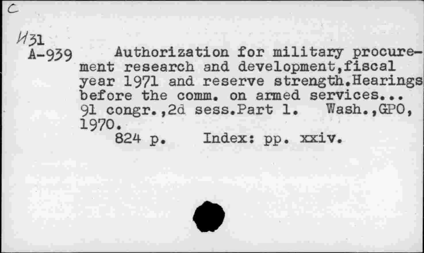 ﻿#31
A-939 Authorization for military procurement research and development»fiscal year 1971 and reserve strength.Hearings before the comm, on armed services. •. 91 congr.,2d sess.Part 1. Wash.,GPO, 1970.
824 p. Index: pp. xxiv.